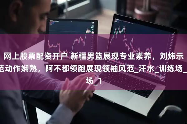 网上股票配资开户 新疆男篮展现专业素养，刘炜示范动作娴熟，阿不都领跑展现领袖风范_汗水_训练场_1