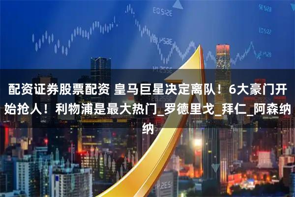 配资证券股票配资 皇马巨星决定离队！6大豪门开始抢人！利物浦是最大热门_罗德里戈_拜仁_阿森纳