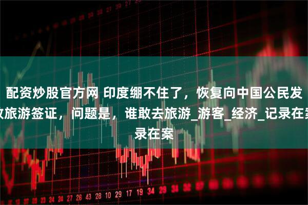 配资炒股官方网 印度绷不住了，恢复向中国公民发放旅游签证，问题是，谁敢去旅游_游客_经济_记录在案