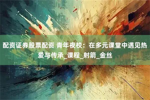 配资证券股票配资 青年夜校：在多元课堂中遇见热爱与传承_课程_射箭_金丝