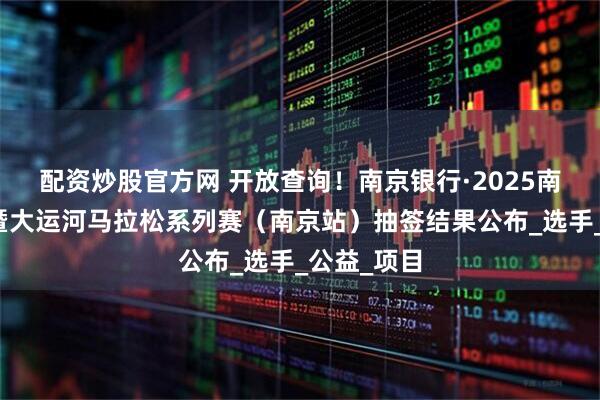 配资炒股官方网 开放查询！南京银行·2025南京马拉松暨大运河马拉松系列赛（南京站）抽签结果公布_选手_公益_项目