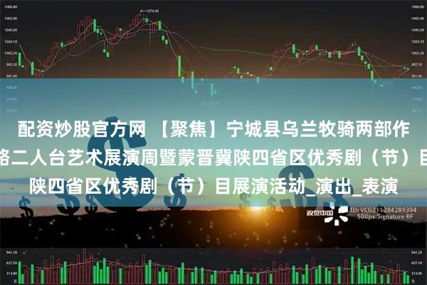 配资炒股官方网 【聚焦】宁城县乌兰牧骑两部作品参加首届内蒙古东路二人台艺术展演周暨蒙晋冀陕四省区优秀剧（节）目展演活动_演出_表演