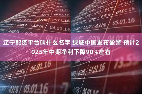 辽宁配资平台叫什么名字 绿城中国发布盈警 预计2025年中期净利下降90%左右