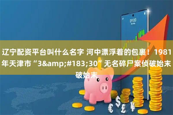 辽宁配资平台叫什么名字 河中漂浮着的包裹！1981年天津市“3&#183;30”无名碎尸案侦破始末