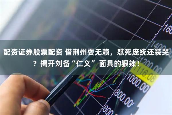 配资证券股票配资 借荆州耍无赖，怼死庞统还装哭？揭开刘备“仁义” 面具的狠辣！