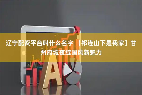 辽宁配资平台叫什么名字 【祁连山下是我家】甘州府城夜绽国风新魅力