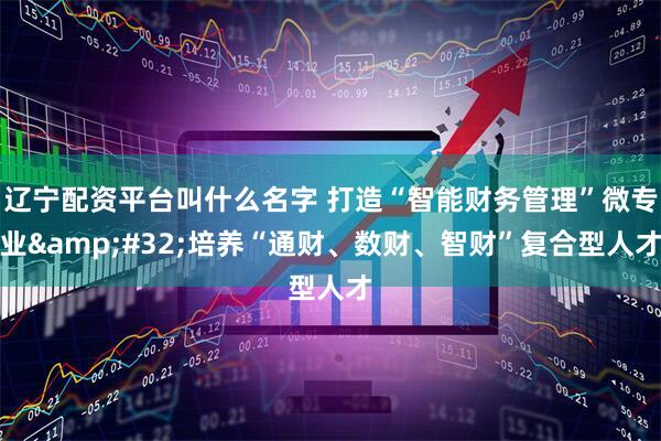 辽宁配资平台叫什么名字 打造“智能财务管理”微专业&#32;培养“通财、数财、智财”复合型人才