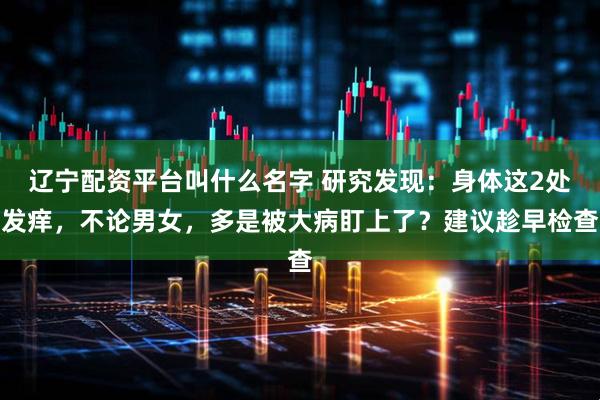 辽宁配资平台叫什么名字 研究发现：身体这2处发痒，不论男女，多是被大病盯上了？建议趁早检查