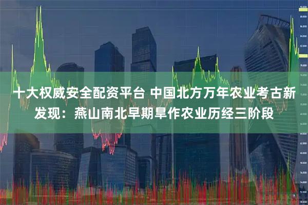 十大权威安全配资平台 中国北方万年农业考古新发现：燕山南北早期旱作农业历经三阶段