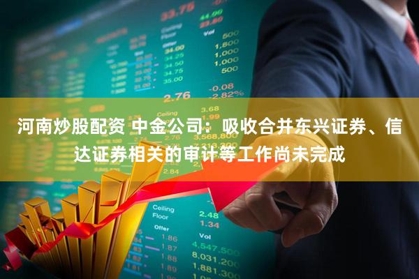 河南炒股配资 中金公司：吸收合并东兴证券、信达证券相关的审计等工作尚未完成