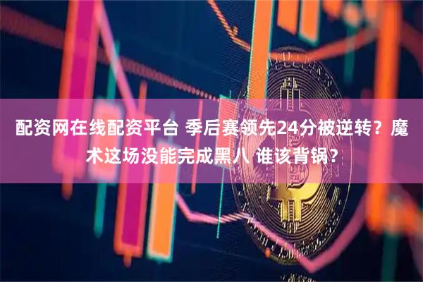配资网在线配资平台 季后赛领先24分被逆转？魔术这场没能完成黑八 谁该背锅？