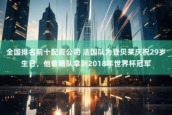 全国排名前十配资公司 法国队为登贝莱庆祝29岁生日，他曾随队拿到2018年世界杯冠军