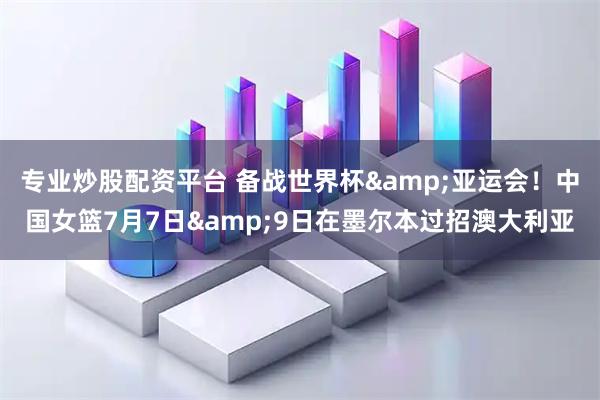 专业炒股配资平台 备战世界杯&亚运会！中国女篮7月7日&9日在墨尔本过招澳大利亚