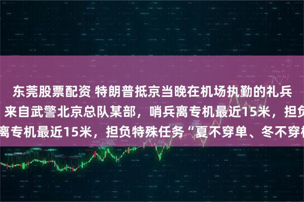 东莞股票配资 特朗普抵京当晚在机场执勤的礼兵震撼外网，详情披露：来自武警北京总队某部，哨兵离专机最近15米，担负特殊任务“夏不穿单、冬不穿棉”