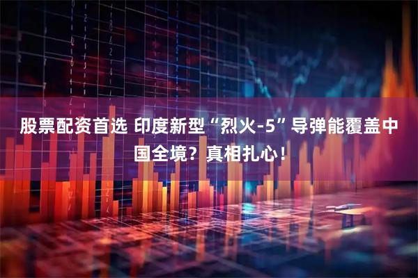 股票配资首选 印度新型“烈火-5”导弹能覆盖中国全境？真相扎心！